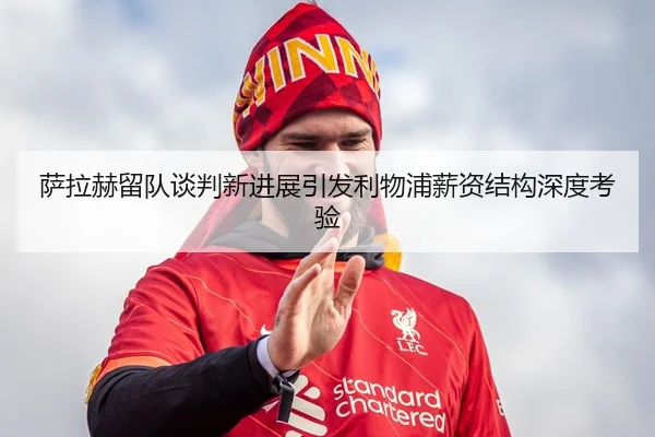 萨拉赫留队谈判新进展引发利物浦薪资结构深度考验
