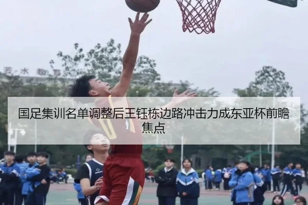 国足集训名单调整后王钰栋边路冲击力成东亚杯前瞻焦点