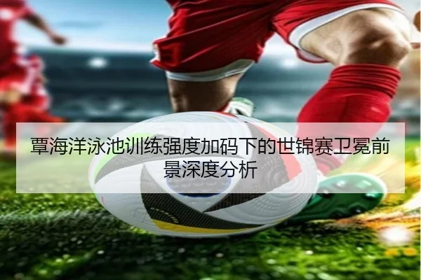 覃海洋泳池训练强度加码下的世锦赛卫冕前景深度分析