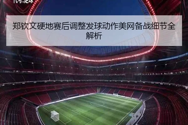 郑钦文硬地赛后调整发球动作美网备战细节全解析
