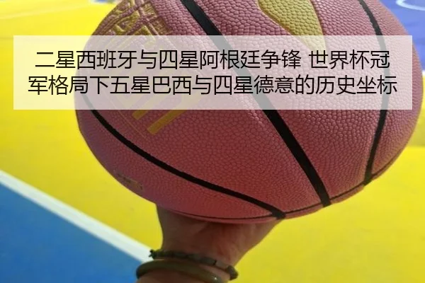 二星西班牙与四星阿根廷争锋 世界杯冠军格局下五星巴西与四星德意的历史坐标