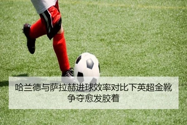 哈兰德与萨拉赫进球效率对比下英超金靴争夺愈发胶着