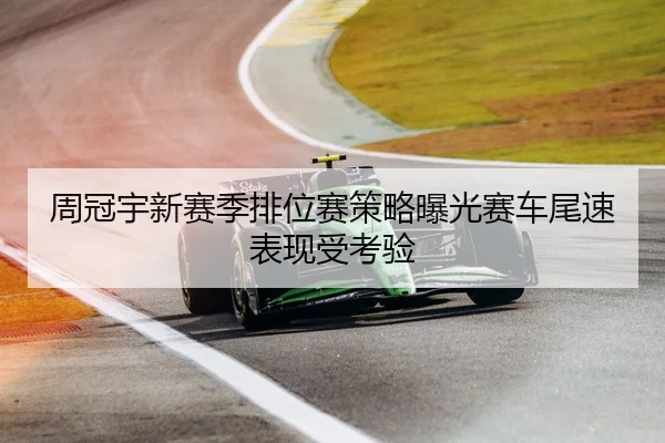 周冠宇新赛季排位赛策略曝光赛车尾速表现受考验